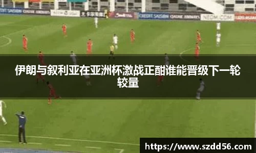 伊朗与叙利亚在亚洲杯激战正酣谁能晋级下一轮较量